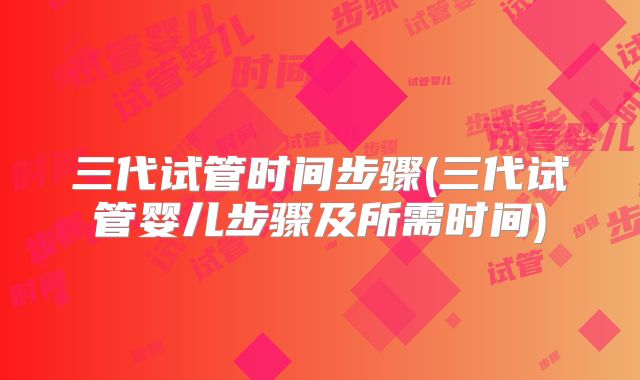 三代试管时间步骤(三代试管婴儿步骤及所需时间)