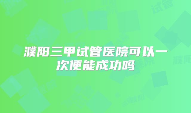 濮阳三甲试管医院可以一次便能成功吗