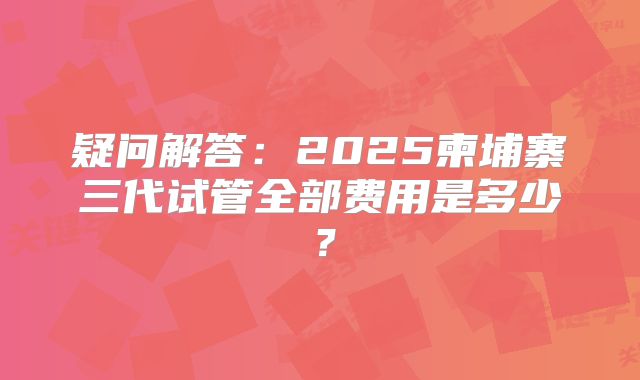 疑问解答：2025柬埔寨三代试管全部费用是多少？