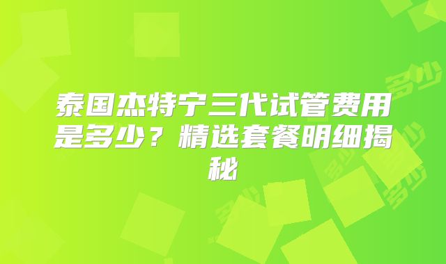 泰国杰特宁三代试管费用是多少？精选套餐明细揭秘