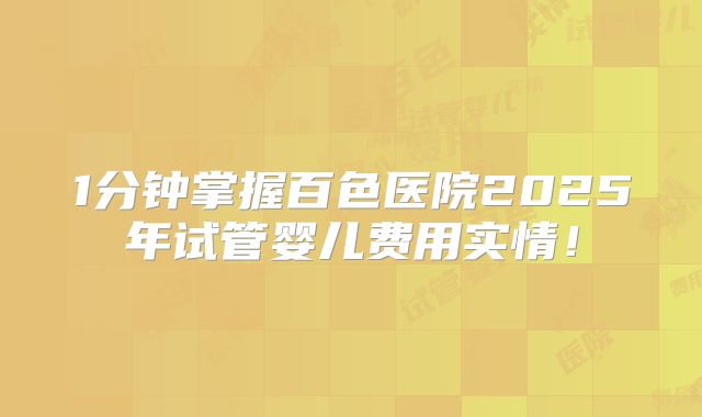 1分钟掌握百色医院2025年试管婴儿费用实情！