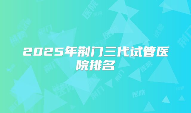 2025年荆门三代试管医院排名