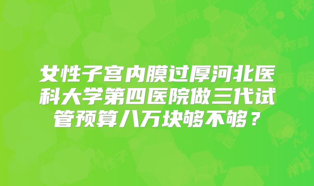女性子宫内膜过厚河北医科大学第四医院做三代试管预算八万块够不够？