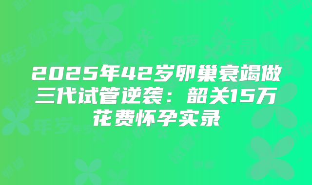 2025年42岁卵巢衰竭做三代试管逆袭：韶关15万花费怀孕实录