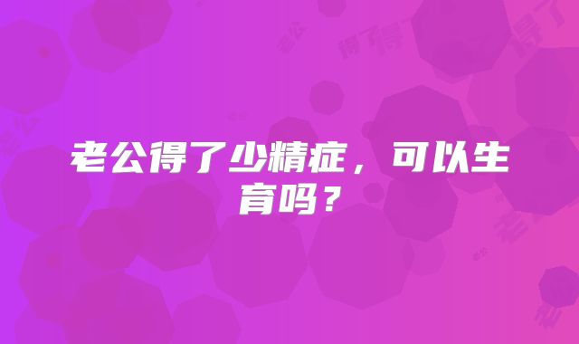 老公得了少精症，可以生育吗？