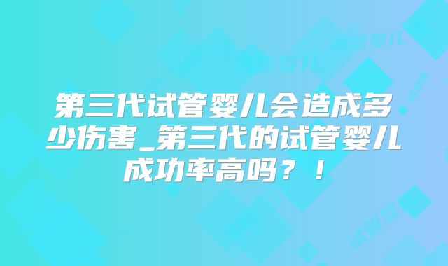 第三代试管婴儿会造成多少伤害_第三代的试管婴儿成功率高吗?!