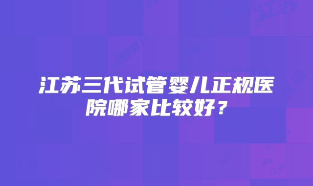 江苏三代试管婴儿正规医院哪家比较好?