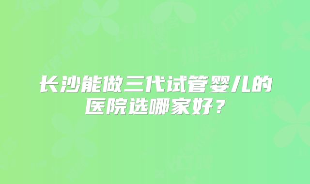 长沙能做三代试管婴儿的医院选哪家好?
