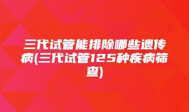 三代试管能排除哪些遗传病(三代试管125种疾病筛查)