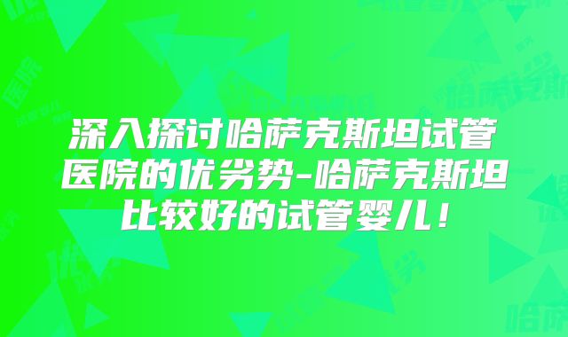 深入探讨哈萨克斯坦试管医院的优劣势-哈萨克斯坦比较好的试管婴儿！