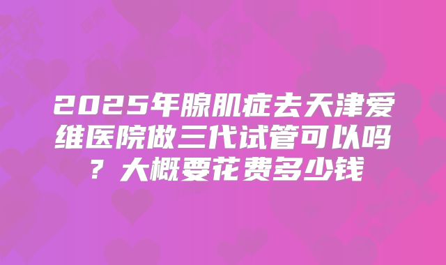 2025年腺肌症去天津爱维医院做三代试管可以吗?大概要花费多少钱