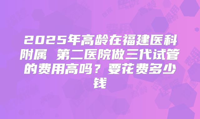 2025年高龄在福建医科附属 第二医院做三代试管的费用高吗？要花费多少钱