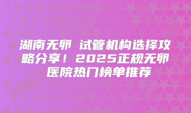 湖南无卵�试管机构选择攻略分享！2025正规无卵�医院热门榜单推荐
