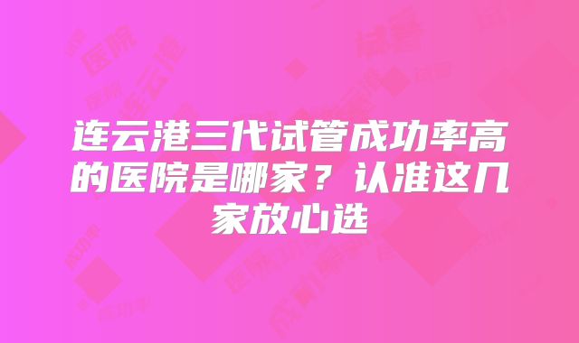 连云港三代试管成功率高的医院是哪家?认准这几家放心选