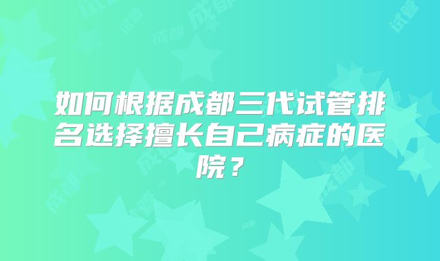 如何根据成都三代试管排名选择擅长自己病症的医院?