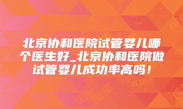 北京协和医院试管婴儿哪个医生好_北京协和医院做试管婴儿成功率高吗！