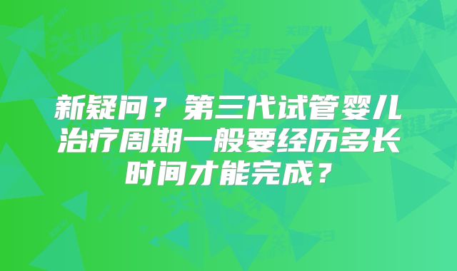 新疑问?第三代试管婴儿治疗周期一般要经历多长时间才能完成?
