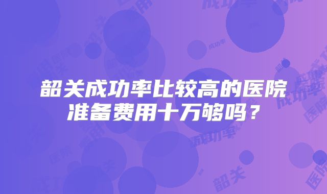 韶关成功率比较高的医院准备费用十万够吗?