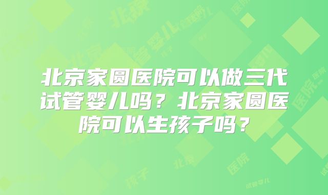 北京家圆医院可以做三代试管婴儿吗？北京家圆医院可以生孩子吗？
