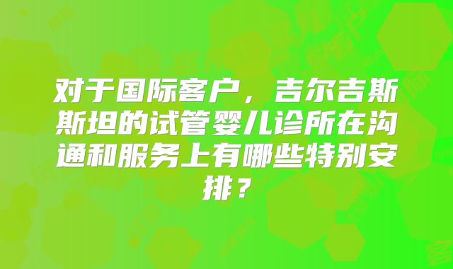 对于国际客户,吉尔吉斯斯坦的试管婴儿诊所在沟通和服务上有哪些特别安排?