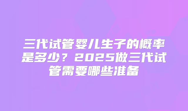 三代试管婴儿生子的概率是多少？2025做三代试管需要哪些准备