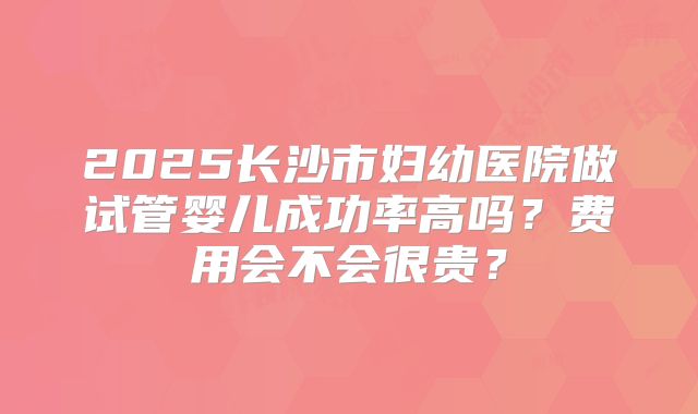 2025长沙市妇幼医院做试管婴儿成功率高吗?费用会不会很贵?