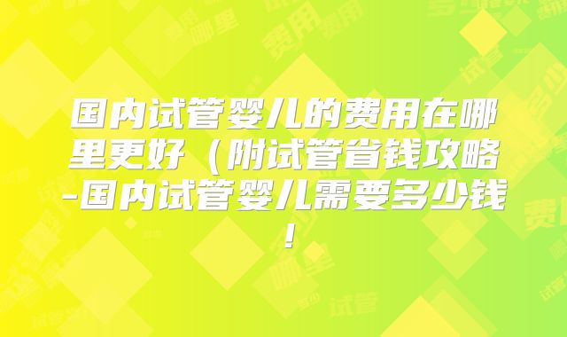国内试管婴儿的费用在哪里更好（附试管省钱攻略-国内试管婴儿需要多少钱！