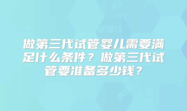 做第三代试管婴儿需要满足什么条件?做第三代试管要准备多少钱?