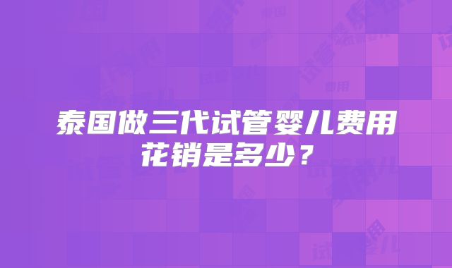 泰国做三代试管婴儿费用花销是多少？