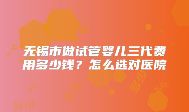 无锡市做试管婴儿三代费用多少钱？怎么选对医院