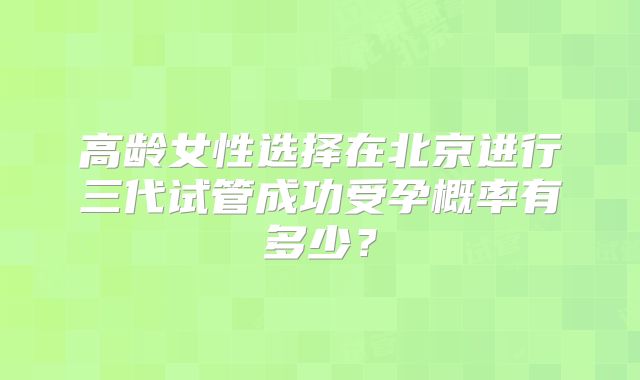 高龄女性选择在北京进行三代试管成功受孕概率有多少？