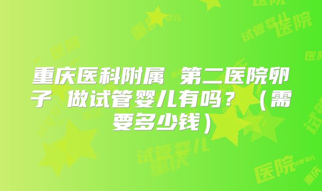 重庆医科附属 第二医院卵子 做试管婴儿有吗？（需要多少钱）