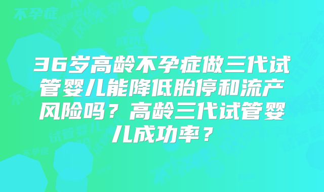 36岁高龄不孕症做三代试管婴儿能降低胎停和流产风险吗?高龄三代试管婴儿成功率?