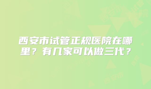 西安市试管正规医院在哪里？有几家可以做三代？