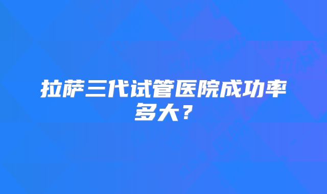 拉萨三代试管医院成功率多大?