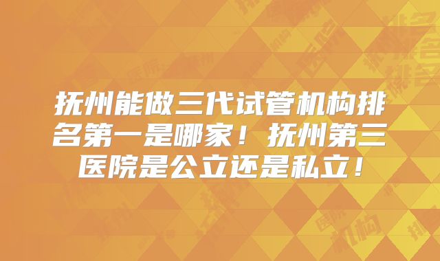 抚州能做三代试管机构排名第一是哪家!抚州第三医院是公立还是私立!