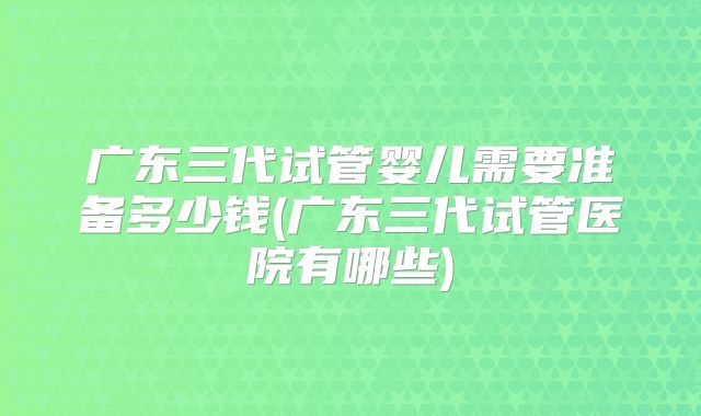 广东三代试管婴儿需要准备多少钱(广东三代试管医院有哪些)