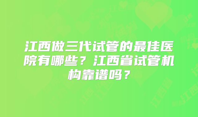 江西做三代试管的最佳医院有哪些？江西省试管机构靠谱吗？