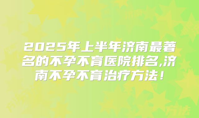 2025年上半年济南最著名的不孕不育医院排名,济南不孕不育治疗方法！