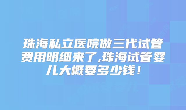 珠海私立医院做三代试管费用明细来了,珠海试管婴儿大概要多少钱!