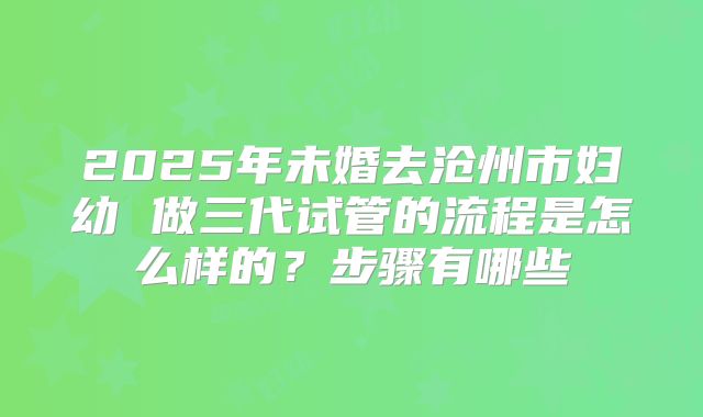 2025年未婚去沧州市妇幼 做三代试管的流程是怎么样的？步骤有哪些