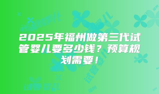 2025年福州做第三代试管婴儿要多少钱?预算规划需要!