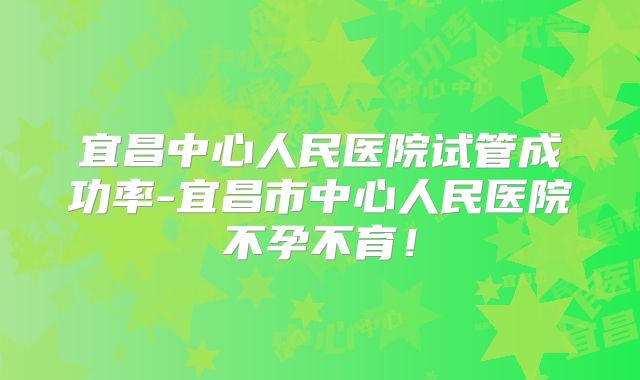 宜昌中心人民医院试管成功率-宜昌市中心人民医院不孕不育！