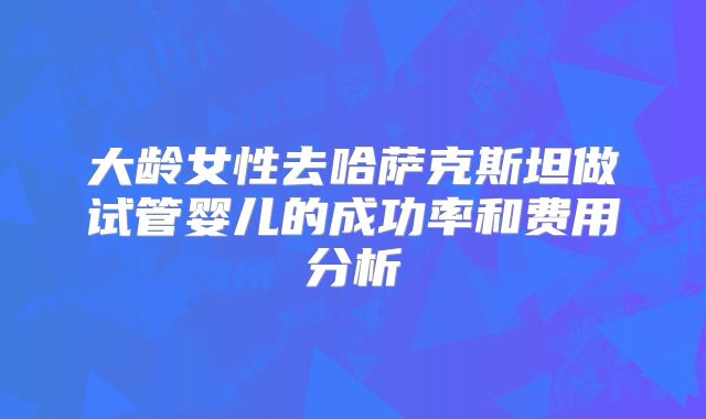 大龄女性去哈萨克斯坦做试管婴儿的成功率和费用分析
