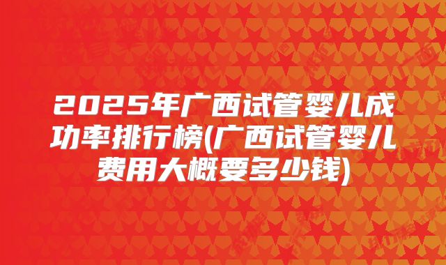 2025年广西试管婴儿成功率排行榜(广西试管婴儿费用大概要多少钱)