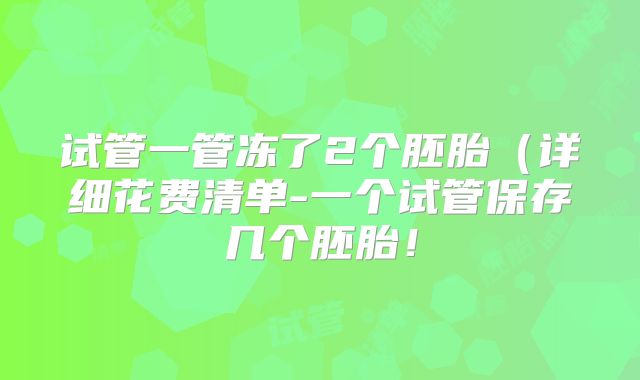 试管一管冻了2个胚胎(详细花费清单-一个试管保存几个胚胎!