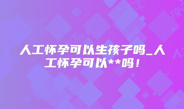 人工怀孕可以生孩子吗_人工怀孕可以**吗！