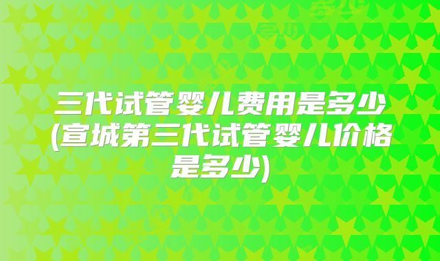 三代试管婴儿费用是多少(宣城第三代试管婴儿价格是多少)