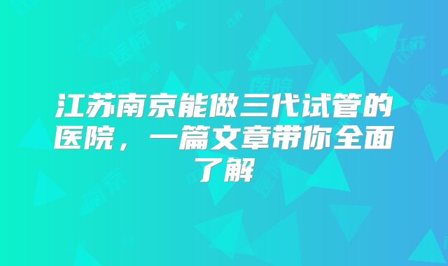江苏南京能做三代试管的医院,一篇文章带你全面了解