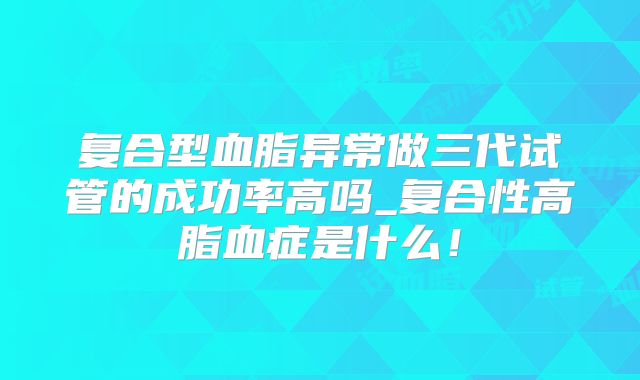 复合型血脂异常做三代试管的成功率高吗_复合性高脂血症是什么!